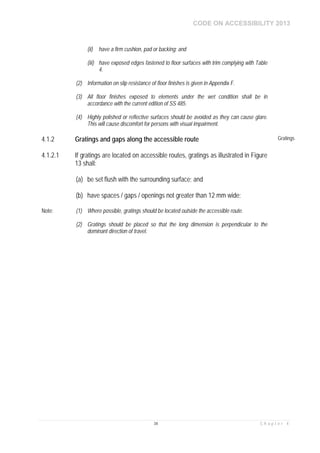 CODE ON ACCESSIBILITY 2013
34 C h a p t e r 4
(ii) have a firm cushion, pad or backing; and
(iii) have exposed edges fastened to floor surfaces with trim complying with Table
4.
(2) Information on slip resistance of floor finishes is given in Appendix F.
(3) All floor finishes exposed to elements under the wet condition shall be in
accordance with the current edition of SS 485.
(4) Highly polished or reflective surfaces should be avoided as they can cause glare.
This will cause discomfort for persons with visual impairment.
4.1.2 Gratings and gaps along the accessible route Gratings
4.1.2.1 If gratings are located on accessible routes, gratings as illustrated in Figure
13 shall:
(a) be set flush with the surrounding surface; and
(b) have spaces / gaps / openings not greater than 12 mm wide;
Note: (1) Where possible, gratings should be located outside the accessible route.
(2) Gratings should be placed so that the long dimension is perpendicular to the
dominant direction of travel.
 