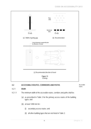 CODE ON ACCESSIBILITY 2013
35 C h a p t e r 4
4.2 ACCESSIBLE ROUTES, CORRIDORS AND PATHS Accessible
routes
4.2.1 Width
4.2.1.1 The minimum width of the accessible routes, corridors and paths shall be:
(a) as prescribed in Table 3 for the primary access routes of the building
types; and
(b) at least 1200 mm for :
(i) secondary access routes; and
(ii) all other building types that are not listed in Table 3.
12 max 12 max
Plan
view
Sectional
view
(a) Width of grating gap (b) Recommended
Long dimension perpendicular
to direction of travel
(c) Recommended direction of travel
Figure 13
Gratings
 