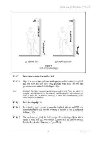 CODE ON ACCESSIBILITY 2013
41 C h a p t e r 4
4.2.4.3 Detectable objects attached to a wall
4.2.4.3.1 Objects or obstructions, with their leading edges up to a maximum height of
580 mm from the floor level, may protrude more than 100 mm into
pedestrian areas as illustrated in Figure 18 (b).
Note: Potentially hazardous objects or obstructions are noticed only if they are within the
detection range of white canes. Persons with visual impairments, walking towards an
object or obstruction can detect an overhang if its lowest surface (leading edge) is 580
mm or less from the floor level.
4.2.4.4 Free standing objects
4.2.4.4.1 Free standing objects placed between the height of 580 mm and 2000 mm
from the floor level shall have an overhang of 300 mm or less as illustrated
in Figure 19 (a).
4.2.4.4.2 The maximum height of the bottom edge of freestanding objects with a
space of more than 300 mm between supports shall be 580 mm or less
from the floor level as illustrated in Figure 19 (b).
Obstruction
Anyheight
100
max
Obstruction
580max
>100
(a) Cane hits wall (b) Cane hits obstruction
Figure 18
Limits of Protruding Objects
 