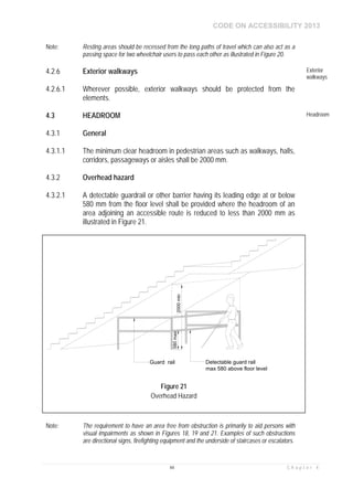 CODE ON ACCESSIBILITY 2013
44 C h a p t e r 4
Note: Resting areas should be recessed from the long paths of travel which can also act as a
passing space for two wheelchair users to pass each other as illustrated in Figure 20.
4.2.6 Exterior walkways Exterior
walkways
4.2.6.1 Wherever possible, exterior walkways should be protected from the
elements.
4.3 HEADROOM Headroom
4.3.1 General
4.3.1.1 The minimum clear headroom in pedestrian areas such as walkways, halls,
corridors, passageways or aisles shall be 2000 mm.
4.3.2 Overhead hazard
4.3.2.1 A detectable guardrail or other barrier having its leading edge at or below
580 mm from the floor level shall be provided where the headroom of an
area adjoining an accessible route is reduced to less than 2000 mm as
illustrated in Figure 21.
Note: The requirement to have an area free from obstruction is primarily to aid persons with
visual impairments as shown in Figures 18, 19 and 21. Examples of such obstructions
are directional signs, firefighting equipment and the underside of staircases or escalators.
Figure 21
Overhead Hazard
 