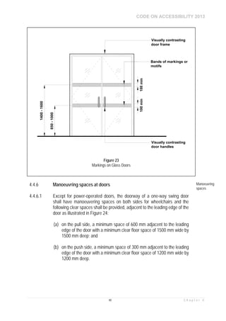 CODE ON ACCESSIBILITY 2013
48 C h a p t e r 4
4.4.6 Manoeuvring spaces at doors Manoeuvring
spaces
4.4.6.1 Except for power-operated doors, the doorway of a one-way swing door
shall have manoeuvering spaces on both sides for wheelchairs and the
following clear spaces shall be provided, adjacent to the leading edge of the
door as illustrated in Figure 24:
(a) on the pull side, a minimum space of 600 mm adjacent to the leading
edge of the door with a minimum clear floor space of 1500 mm wide by
1500 mm deep; and
(b) on the push side, a minimum space of 300 mm adjacent to the leading
edge of the door with a minimum clear floor space of 1200 mm wide by
1200 mm deep.
850-1000
1400-1600
Bands of markings or
motifs
100min100min
Visually contrasting
door frame
Visually contrasting
door handles
Figure 23
Markings on Glass Doors
 