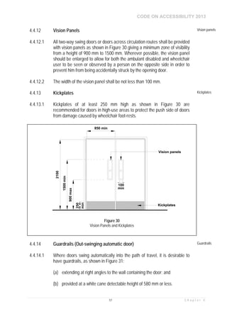CODE ON ACCESSIBILITY 2013
57 C h a p t e r 4
4.4.12 Vision Panels Vision panels
4.4.12.1 All two-way swing doors or doors across circulation routes shall be provided
with vision panels as shown in Figure 30 giving a minimum zone of visibility
from a height of 900 mm to 1500 mm. Wherever possible, the vision panel
should be enlarged to allow for both the ambulant disabled and wheelchair
user to be seen or observed by a person on the opposite side in order to
prevent him from being accidentally struck by the opening door.
4.4.12.2 The width of the vision panel shall be not less than 100 mm.
4.4.13 Kickplates Kickplates
4.4.13.1 Kickplates of at least 250 mm high as shown in Figure 30 are
recommended for doors in high-use areas to protect the push side of doors
from damage caused by wheelchair foot-rests.
4.4.14 Guardrails (Out-swinging automatic door) Guardrails
4.4.14.1 Where doors swing automatically into the path of travel, it is desirable to
have guardrails, as shown in Figure 31:
(a) extending at right angles to the wall containing the door; and
(b) provided at a white cane detectable height of 580 mm or less.
850 min
900max
1500min
2100
100
Vision panels
250
Kickplates
min
min
Figure 30
Vision Panels and Kickplates
 