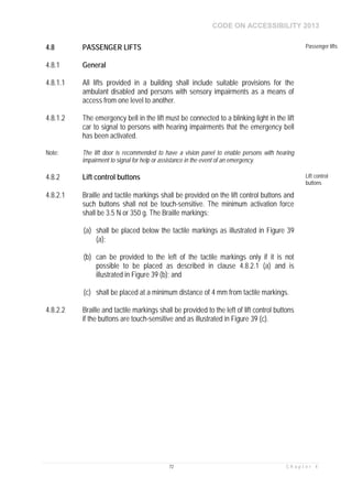 CODE ON ACCESSIBILITY 2013
72 C h a p t e r 4
4.8 PASSENGER LIFTS Passenger lifts
4.8.1 General
4.8.1.1 All lifts provided in a building shall include suitable provisions for the
ambulant disabled and persons with sensory impairments as a means of
access from one level to another.
4.8.1.2 The emergency bell in the lift must be connected to a blinking light in the lift
car to signal to persons with hearing impairments that the emergency bell
has been activated.
Note: The lift door is recommended to have a vision panel to enable persons with hearing
impairment to signal for help or assistance in the event of an emergency.
4.8.2 Lift control buttons Lift control
buttons
4.8.2.1 Braille and tactile markings shall be provided on the lift control buttons and
such buttons shall not be touch-sensitive. The minimum activation force
shall be 3.5 N or 350 g. The Braille markings:
(a) shall be placed below the tactile markings as illustrated in Figure 39
(a);
(b) can be provided to the left of the tactile markings only if it is not
possible to be placed as described in clause 4.8.2.1 (a) and is
illustrated in Figure 39 (b); and
(c) shall be placed at a minimum distance of 4 mm from tactile markings.
4.8.2.2 Braille and tactile markings shall be provided to the left of lift control buttons
if the buttons are touch-sensitive and as illustrated in Figure 39 (c).
 