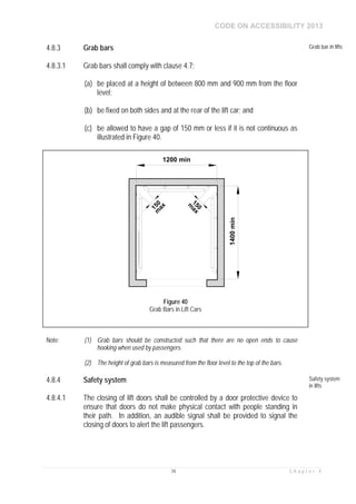 CODE ON ACCESSIBILITY 2013
74 C h a p t e r 4
4.8.3 Grab bars Grab bar in lifts
4.8.3.1 Grab bars shall comply with clause 4.7:
(a) be placed at a height of between 800 mm and 900 mm from the floor
level;
(b) be fixed on both sides and at the rear of the lift car; and
(c) be allowed to have a gap of 150 mm or less if it is not continuous as
illustrated in Figure 40.
Note: (1) Grab bars should be constructed such that there are no open ends to cause
hooking when used by passengers.
(2) The height of grab bars is measured from the floor level to the top of the bars.
4.8.4 Safety system Safety system
in lifts
4.8.4.1 The closing of lift doors shall be controlled by a door protective device to
ensure that doors do not make physical contact with people standing in
their path. In addition, an audible signal shall be provided to signal the
closing of doors to alert the lift passengers.
1400min
1200 min
150m
ax
150
m
ax
Figure 40
Grab Bars in Lift Cars
 