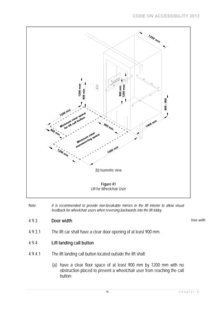 CODE ON ACCESSIBILITY 2013
76 C h a p t e r 4
Note: It is recommended to provide non-breakable mirrors in the lift interior to allow visual
feedback for wheelchair users when reversing backwards into the lift lobby.
4.9.3 Door width Door width
4.9.3.1 The lift car shall have a clear door opening of at least 900 mm.
4.9.4 Lift landing call button
4.9.4.1 The lift landing call button located outside the lift shall:
(a) have a clear floor space of at least 900 mm by 1200 mm with no
obstruction placed to prevent a wheelchair user from reaching the call
button;
(b) Isometric view
Figure 41
Lift for Wheelchair User
 