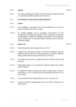 CODE ON ACCESSIBILITY 2013
78 C h a p t e r 4
4.9.6 Signage Lift signage
4.9.6.1 The symbol identifying the location of such lifts shall be provided and shall
be in accordance with the requirements of Chapter 8.
4.10 PLATFORM LIFTS AND WHEELCHAIR STAIRLIFTS
4.10.1 General
4.10.1.1 For all buildings, a passenger lift is the most suitable form of access for
people moving from one storey to another.
4.10.1.2 For existing buildings, and in exceptional circumstances for new
developments with particular constraints, where a passenger lift cannot be
accommodated, a platform lift, although not equivalent to a passenger lift,
may be considered as an alternative option to provide access for persons
with limited mobility.
4.10.2 Platform lift Platform lift
4.10.2.1 Platform lift provision shall comply with clause 4.10.1.1.
4.10.2.2 A platform lift, as illustrated in Figure 42, shall have a minimum clear door
opening of 900 mm and clear manoeuvring space of minimum 1500 mm
wide by 1500 mm deep measured from the face of the door.
4.10.2.3 The minimum internal size of a platform lift shall be 1100 mm wide by 1400
mm deep.
4.10.2.4 If full height enclosure is not required, the minimum height of the partition
shall be 1000 mm.
4.10.2.5 The platform lift shall be provided with a barrier or flip-up ramp, if a door is
not provided, to act as a safety barrier for the wheelchair and serves as an
access ramp.
4.10.2.6 Lift control buttons shall comply with clauses 4.8.2, 4.9.4 and 4.9.5.
4.10.2.7 At least one grab bar complying with clause 4.8.3 shall be placed on one
side of the lift.
 