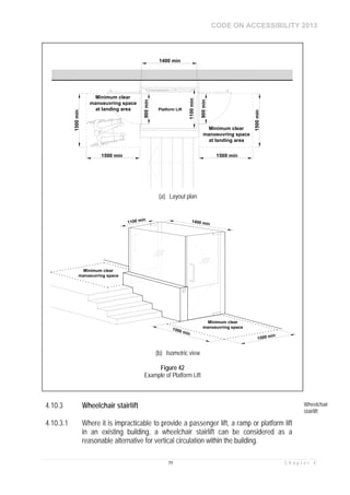 CODE ON ACCESSIBILITY 2013
79 C h a p t e r 4
4.10.3 Wheelchair stairlift Wheelchair
stairlift
4.10.3.1 Where it is impracticable to provide a passenger lift, a ramp or platform lift
in an existing building, a wheelchair stairlift can be considered as a
reasonable alternative for vertical circulation within the building.
1500 min
1500min
Minimum clear
manoeuvring space
at landing area
1500 min
1500min
Platform Lift
1400 min
1100min
900min
900min
Minimum clear
manoeuvring space
at landing area
(a) Layout plan
1400 min
Minimum clear
manoeuvring space
1500 min
1500 min
1100 min
Minimum clear
manoeuvring space
(b) Isometric view
Figure 42
Example of Platform Lift
 