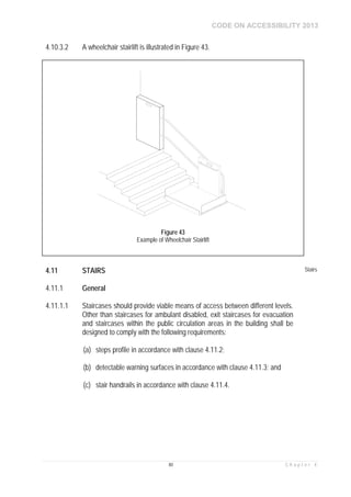CODE ON ACCESSIBILITY 2013
80 C h a p t e r 4
4.10.3.2 A wheelchair stairlift is illustrated in Figure 43.
4.11 STAIRS Stairs
4.11.1 General
4.11.1.1 Staircases should provide viable means of access between different levels.
Other than staircases for ambulant disabled, exit staircases for evacuation
and staircases within the public circulation areas in the building shall be
designed to comply with the following requirements:
(a) steps profile in accordance with clause 4.11.2;
(b) detectable warning surfaces in accordance with clause 4.11.3; and
(c) stair handrails in accordance with clause 4.11.4.
Figure 43
Example of Wheelchair Stairlift
 