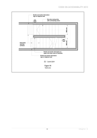 CODE ON ACCESSIBILITY 2013
83 C h a p t e r 4
300
min
UP
300
min
Non-slip nosing strip
with contrasting colour
900min900min
Braille and tactile information at
upper and lower ends of handrails
Detectable
warning
surfaces
Braille and tactile information
sign on adjacent wall
Braille and tactile information
sign on adjacent wall
(b) Layout plan
Figure 44
Staircase
 