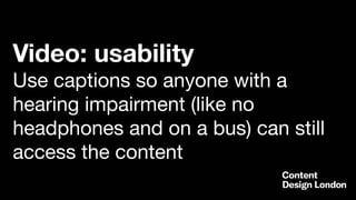 Video: usability
Use captions so anyone with a
hearing impairment (like no
headphones and on a bus) can still
access the content
 