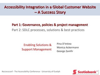 Accessibility Integration in a Global Customer Website
                                    – A Success Story

           Part 1: Governance, policies & project management
           Part 2: SDLC processes, solutions & best practices



                       Enabling Solutions &                  Pina D’Intino
                                                             Monica Ackermann
                      Support Management                     George Zamfir




#accessconf - The Accessibility Conference - University of Guelph
 