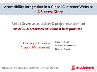 Accessibility Integration in a Global Customer Website
                      – A Success Story

           Part 1: Governance, policies & project management
           Part 2: SDLC processes, solutions & best practices



                       Enabling Solutions &                  Pina D’Intino
                                                             Monica Ackermann
                      Support Management                     George Zamfir




#accessconf - The Accessibility Conference - University of Guelph
                                                                                © 2012 Scotiabank
 