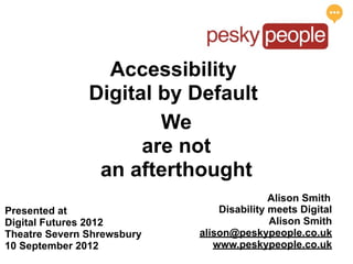 Accessibility
               Digital by Default
                       We
                     are not
                an afterthought
                                           Alison Smith
Presented at                    Disability meets Digital
Digital Futures 2012                       Alison Smith
Theatre Severn Shrewsbury   alison@peskypeople.co.uk
10 September 2012              www.peskypeople.co.uk
 