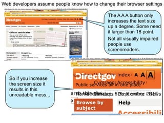 Web developers assume people know how to change their browser settings

                                              The A A A button only
                                              increases the text size
                                              up a degree. Some need
                                              it larger than 18 point.
                                              Not all visually impaired
                                              people use
                                              screenreaders.




   So if you increase
   the screen size it
   results in this
   unreadable mess...
 
