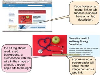if you hover on an
                            image, link or tab
                            function is should
                              have an alt tag
                               description.




the alt tag should
read: a red
background, a
stethoscope with the      anyone using a
wire in the shape of      screenreader will
a heart, a green          know that the
apple sits to the right   image contains a
                          web link.
 
