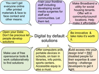 You can’t get          Train your frontline
                                                     Make Broadband a
  everyone online         staff including
                                                       utility for social
    offer printed         developing social
                                                      housing tenants.
materials & face to       media surgeries for
                                                         Offer wifi in
 face contact and         staff and
                                                     community/council
   other means.           communities. Let
                                                       locations. Help
                          them led.
                                                     make it affordable.


Open your Data:                                    Be innovative &
Don’t be precious let   Digital by default         take risks it’s worth
people develop                                     it.
solutions                   solutions

                        Offer computers and       Build access into your
 Make use of free       portable devices in       design brief + PAY
 opensource tools &     schools, on loan in       disabled people for
 work collaboratively   libraries, info points,   their expertise & user
 to find solutions      sports centers.           testing - challenge
                        Accessible equip is       developers to get it
                        also a must.              right.
 