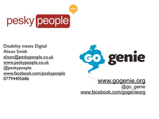Disability meets Digital
Alison Smith
alison@peskypeople.co.uk
www.peskypeople.co.uk
@peskypeople
www.facebook.com/peskypeople
07794405686
                                      www.gogenie.org
                                                @go_genie
                               www.facebook.com/gogenieorg
 