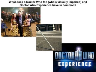 What does a Doctor Who fan (who’s visually impaired) and
       Doctor Who Experience have in common?
 