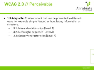 WCAG 2.0 // Perceivable


• 1.3 Adaptable: Create content that can be presented in different
  ways (for example simpler layout) without losing information or
  structure.
   – 1.3.1: Info and relationships (Level A)
   – 1.3.2: Meaningful sequence (Level A)
   – 1.3.3: Sensory characteristics (Level A)




                                                                                    10




                                                                     12//06//2009
 