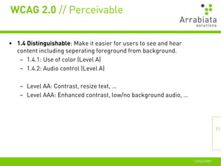 WCAG 2.0 // Perceivable


• 1.4 Distinguishable: Make it easier for users to see and hear
  content including seperating foreground from background.
   – 1.4.1: Use of color (Level A)
   – 1.4.2: Audio control (Level A)

    – Level AA: Contrast, resize text, …
    – Level AAA: Enhanced contrast, low/no background audio, …




                                                                                 11




                                                                  12//06//2009
 