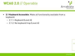 WCAG 2.0 // Operable


• 2.1 Keyboard Accessible: Make all functionality available from a
  keyboard.
   – 2.1.1: Keyboard (Level A)
   – 2.1.2: No keyboard trap (Level A)




                                                                                    12




                                                                     12//06//2009
 
