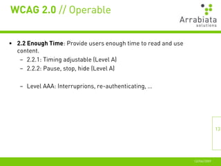 WCAG 2.0 // Operable


• 2.2 Enough Time: Provide users enough time to read and use
  content.
   – 2.2.1: Timing adjustable (Level A)
   – 2.2.2: Pause, stop, hide (Level A)

   – Level AAA: Interruprions, re-authenticating, …




                                                                              13




                                                               12//06//2009
 