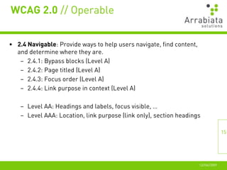 WCAG 2.0 // Operable


• 2.4 Navigable: Provide ways to help users navigate, find content,
  and determine where they are.
   – 2.4.1: Bypass blocks (Level A)
   – 2.4.2: Page titled (Level A)
   – 2.4.3: Focus order (Level A)
   – 2.4.4: Link purpose in context (Level A)

    – Level AA: Headings and labels, focus visible, …
    – Level AAA: Location, link purpose (link only), section headings

                                                                                     15




                                                                      12//06//2009
 