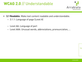 WCAG 2.0 // Understandable


• 3.1 Readable: Make text content readable and understandable.
   – 3.1.1: Language of page (Level A)

   – Level AA: Language of part
   – Level AAA: Unusual words, abbreviations, pronounciation, …




                                                                                 16




                                                                  12//06//2009
 