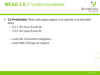 WCAG 2.0 // Understandable


• 3.2 Predictable: Make web pages appear and operate in predictable
  ways.
   – 3.2.1: On focus (Level A)
   – 3.2.2: On input (Level A)

   – Level AA: Consistent navigation, …
   – Level AAA: Change on request




                                                                               17




                                                                12//06//2009
 