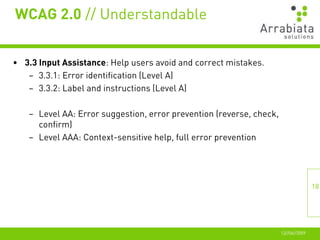 WCAG 2.0 // Understandable


• 3.3 Input Assistance: Help users avoid and correct mistakes.
   – 3.3.1: Error identification (Level A)
   – 3.3.2: Label and instructions (Level A)

   – Level AA: Error suggestion, error prevention (reverse, check,
     confirm)
   – Level AAA: Context-sensitive help, full error prevention




                                                                                    18




                                                                     12//06//2009
 