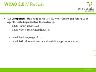 WCAG 2.0 // Robust


• 4.1 Compatible: Maximize compatibility with current and future user
  agents, including assistive technologies.
   – 4.1.1: Parsing (Level A)
   – 4.1.2: Name, role, value (Level A)

   – Level AA: Language of part
   – Level AAA: Unusual words, abbreviations, pronounciation, …




                                                                                 19




                                                                  12//06//2009
 