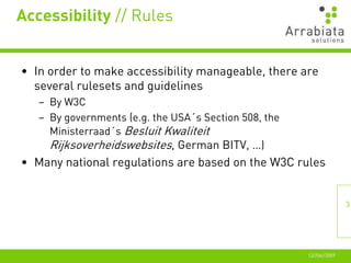 Accessibility // Rules


• In order to make accessibility manageable, there are
  several rulesets and guidelines
   – By W3C
   – By governments (e.g. the USA´s Section 508, the
     Ministerraad´s Besluit Kwaliteit
     Rijksoverheidswebsites, German BITV, …)
• Many national regulations are based on the W3C rules


                                                                      3




                                                       12//06//2009
 