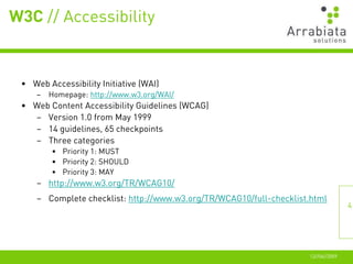 W3C // Accessibility


 • Web Accessibility Initiative (WAI)
     –   Homepage: http://www.w3.org/WAI/
 • Web Content Accessibility Guidelines (WCAG)
   – Version 1.0 from May 1999
   – 14 guidelines, 65 checkpoints
   – Three categories
         • Priority 1: MUST
         • Priority 2: SHOULD
         • Priority 3: MAY
     – http://www.w3.org/TR/WCAG10/
     – Complete checklist: http://www.w3.org/TR/WCAG10/full-checklist.html
                                                                                    4




                                                                     12//06//2009
 