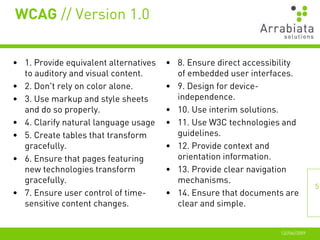 WCAG // Version 1.0


• 1. Provide equivalent alternatives   • 8. Ensure direct accessibility
  to auditory and visual content.        of embedded user interfaces.
• 2. Don't rely on color alone.        • 9. Design for device-
• 3. Use markup and style sheets         independence.
  and do so properly.                  • 10. Use interim solutions.
• 4. Clarify natural language usage    • 11. Use W3C technologies and
• 5. Create tables that transform        guidelines.
  gracefully.                          • 12. Provide context and
• 6. Ensure that pages featuring         orientation information.
  new technologies transform           • 13. Provide clear navigation
  gracefully.                            mechanisms.
                                                                                 5
• 7. Ensure user control of time-      • 14. Ensure that documents are
  sensitive content changes.             clear and simple.


                                                                  12//06//2009
 
