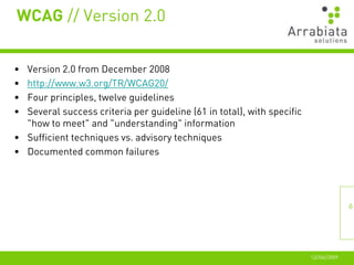 WCAG // Version 2.0


• Version 2.0 from December 2008
• http://www.w3.org/TR/WCAG20/
• Four principles, twelve guidelines
• Several success criteria per guideline (61 in total), with specific
  "how to meet" and "understanding" information
• Sufficient techniques vs. advisory techniques
• Documented common failures




                                                                                       6




                                                                        12//06//2009
 