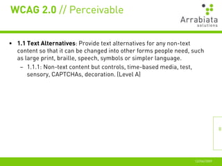 WCAG 2.0 // Perceivable


• 1.1 Text Alternatives: Provide text alternatives for any non-text
  content so that it can be changed into other forms people need, such
  as large print, braille, speech, symbols or simpler language.
   – 1.1.1: Non-text content but controls, time-based media, test,
      sensory, CAPTCHAs, decoration. (Level A)




                                                                                 8




                                                                  12//06//2009
 