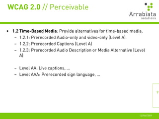 WCAG 2.0 // Perceivable


• 1.2 Time-Based Media: Provide alternatives for time-based media.
   – 1.2.1: Prerecorded Audio-only and video-only (Level A)
   – 1.2.2: Prerecorded Captions (Level A)
   – 1.2.3: Prerecorded Audio Description or Media Alternative (Level
      A)

   – Level AA: Live captions, …
   – Level AAA: Prerecorded sign language, …



                                                                                 9




                                                                  12//06//2009
 