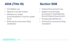 Unless otherwise indicated, these slides are © 2013-2019 Pivotal Software, Inc. and licensed under a Creative Commons Attribution-NonCommercial license: http://creativecommons.org/licenses/by-nc/3.0/
ADA (Title III)
• Civil Rights Law
• Applies to private entities
• Websites as "public
accommodations" must be usable
by all
• Enforced by consumers filing
complaints
Section 508
• Federal Procurement Law
• Applies to technology
purchased or developed by
the US Federal Government
• Incorporates WCAG 2.0
• Enforced by consumers filing
complaints
 