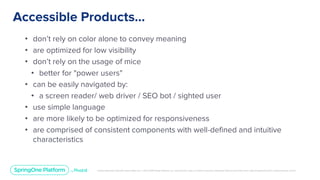 Unless otherwise indicated, these slides are © 2013-2019 Pivotal Software, Inc. and licensed under a Creative Commons Attribution-NonCommercial license: http://creativecommons.org/licenses/by-nc/3.0/
Accessible Products...
• don’t rely on color alone to convey meaning
• are optimized for low visibility
• don’t rely on the usage of mice
• better for "power users"
• can be easily navigated by:
• a screen reader/ web driver / SEO bot / sighted user
• use simple language
• are more likely to be optimized for responsiveness
• are comprised of consistent components with well-defined and intuitive
characteristics
 