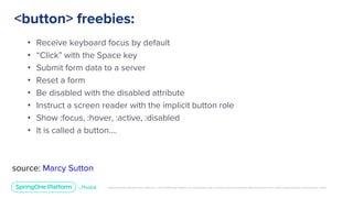 Unless otherwise indicated, these slides are © 2013-2019 Pivotal Software, Inc. and licensed under a Creative Commons Attribution-NonCommercial license: http://creativecommons.org/licenses/by-nc/3.0/
<button> freebies:
• Receive keyboard focus by default
• “Click” with the Space key
• Submit form data to a server
• Reset a form
• Be disabled with the disabled attribute
• Instruct a screen reader with the implicit button role
• Show :focus, :hover, :active, :disabled
• It is called a button….
source: Marcy Sutton
 