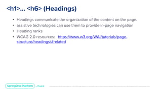 Unless otherwise indicated, these slides are © 2013-2019 Pivotal Software, Inc. and licensed under a Creative Commons Attribution-NonCommercial license: http://creativecommons.org/licenses/by-nc/3.0/
<h1>... <h6> (Headings)
• Headings communicate the organization of the content on the page.
• assistive technologies can use them to provide in-page navigation
• Heading ranks
• WCAG 2.0 resources: https://www.w3.org/WAI/tutorials/page-
structure/headings/#related
 
