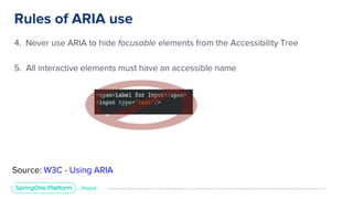 Unless otherwise indicated, these slides are © 2013-2019 Pivotal Software, Inc. and licensed under a Creative Commons Attribution-NonCommercial license: http://creativecommons.org/licenses/by-nc/3.0/
Rules of ARIA use
4. Never use ARIA to hide focusable elements from the Accessibility Tree
5. All interactive elements must have an accessible name
Source: W3C - Using ARIA
 
