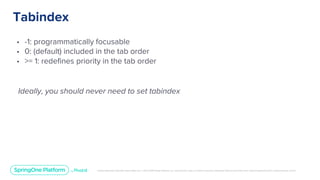 Unless otherwise indicated, these slides are © 2013-2019 Pivotal Software, Inc. and licensed under a Creative Commons Attribution-NonCommercial license: http://creativecommons.org/licenses/by-nc/3.0/
Tabindex
• -1: programmatically focusable
• 0: (default) included in the tab order
• >= 1: redefines priority in the tab order
Ideally, you should never need to set tabindex
 