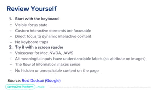 Unless otherwise indicated, these slides are © 2013-2019 Pivotal Software, Inc. and licensed under a Creative Commons Attribution-NonCommercial license: http://creativecommons.org/licenses/by-nc/3.0/
Review Yourself
1. Start with the keyboard
• Visible focus state
• Custom interactive elements are focusable
• Direct focus to dynamic interactive content
• No keyboard traps
2. Try it with a screen reader
• Voiceover for Mac, NVDA, JAWS
• All meaningful inputs have understandable labels (alt attribute on images)
• The flow of information makes sense
• No hidden or unreachable content on the page
Source: Rod Dodson (Google)
 