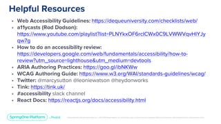 Unless otherwise indicated, these slides are © 2013-2019 Pivotal Software, Inc. and licensed under a Creative Commons Attribution-NonCommercial license: http://creativecommons.org/licenses/by-nc/3.0/
Helpful Resources
• Web Accessibility Guidelines: https://dequeuniversity.com/checklists/web/
• a11ycasts (Rod Dodson):
https://www.youtube.com/playlist?list=PLNYkxOF6rcICWx0C9LVWWVqvHlYJy
qw7g
• How to do an accessibility review:
https://developers.google.com/web/fundamentals/accessibility/how-to-
review?utm_source=lighthouse&utm_medium=devtools
• ARIA Authoring Practices: https://goo.gl/ibNKWw
• WCAG Authoring Guide: https://www.w3.org/WAI/standards-guidelines/wcag/
• Twitter: @marcysutton @leoniewatson @heydonworks
• Tink: https://tink.uk/
• #accessibility slack channel
• React Docs: https://reactjs.org/docs/accessibility.html
 