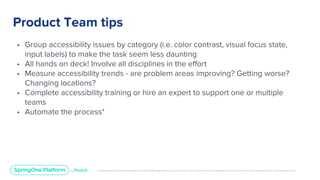 Unless otherwise indicated, these slides are © 2013-2019 Pivotal Software, Inc. and licensed under a Creative Commons Attribution-NonCommercial license: http://creativecommons.org/licenses/by-nc/3.0/
Product Team tips
• Group accessibility issues by category (i.e. color contrast, visual focus state,
input labels) to make the task seem less daunting
• All hands on deck! Involve all disciplines in the effort
• Measure accessibility trends - are problem areas improving? Getting worse?
Changing locations?
• Complete accessibility training or hire an expert to support one or multiple
teams
• Automate the process*
 