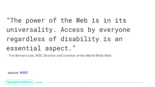 Unless otherwise indicated, these slides are © 2013-2019 Pivotal Software, Inc. and licensed under a Creative Commons Attribution-NonCommercial license: http://creativecommons.org/licenses/by-nc/3.0/
“The power of the Web is in its
universality. Access by everyone
regardless of disability is an
essential aspect.”
- Tim Berners-Lee, W3C Director and inventor of the World Wide Web
source: WW3
 