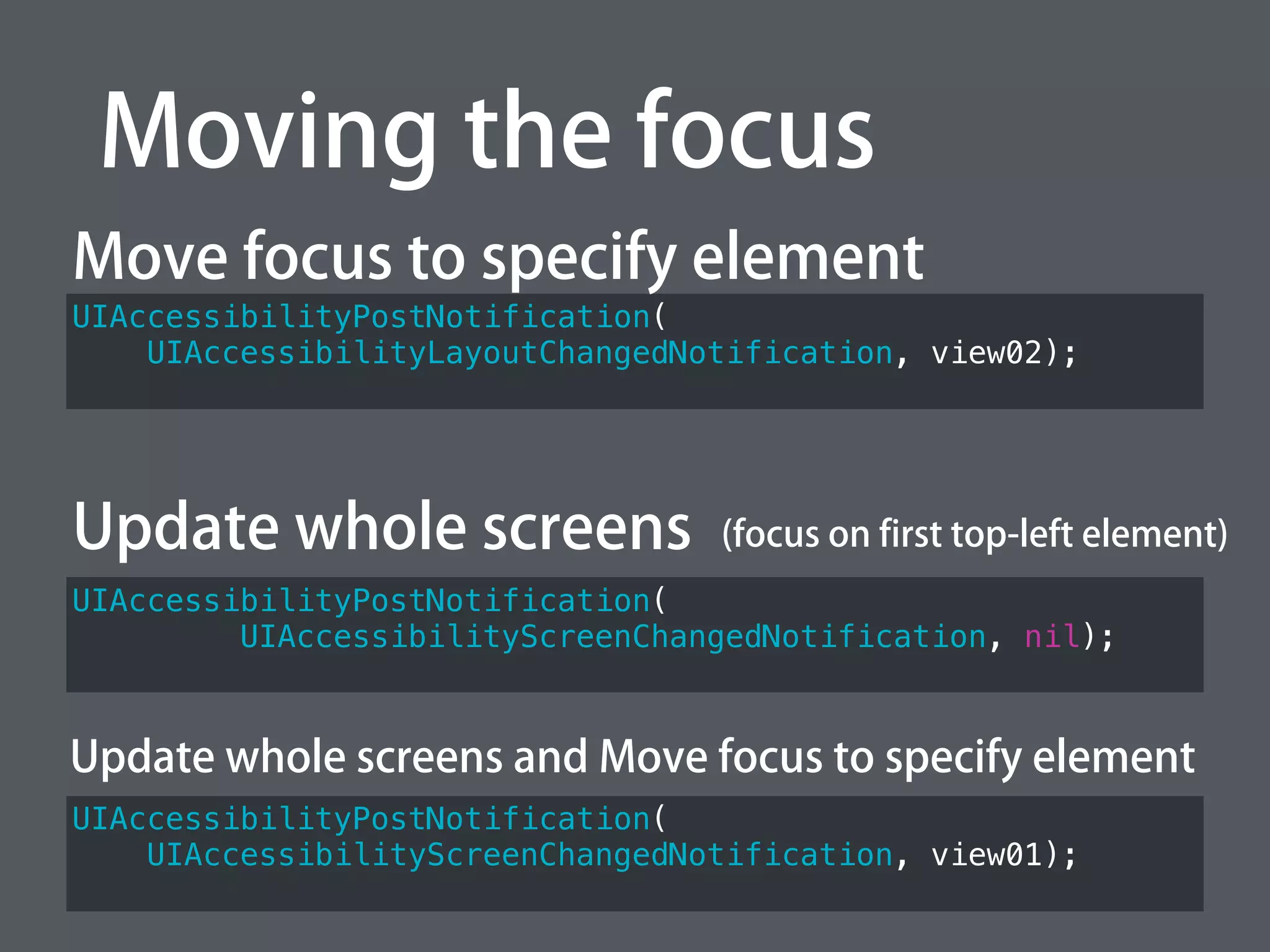 Moving the focus
UIAccessibilityPostNotification(
UIAccessibilityLayoutChangedNotification, view02);
Move focus to specify element
Update whole screens
UIAccessibilityPostNotification(
UIAccessibilityScreenChangedNotification, view01);
UIAccessibilityPostNotification(
UIAccessibilityScreenChangedNotification, nil);
Update whole screens and Move focus to specify element
(focus on first top-left element)
 