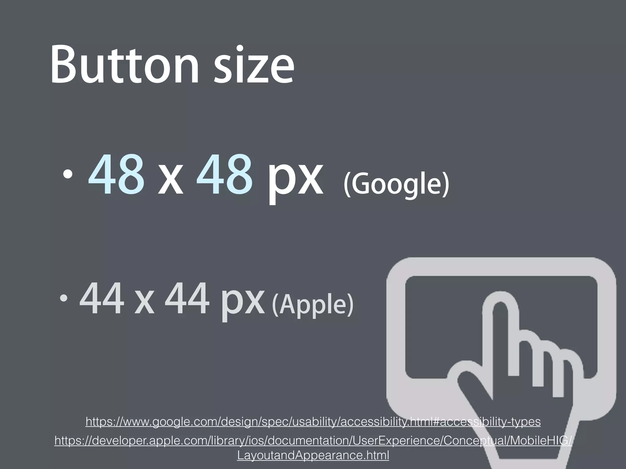 Button size
• 48 x 48 px (Google)
• 44 x 44 px (Apple)
https://www.google.com/design/spec/usability/accessibility.html#accessibility-types
ps://developer.apple.com/library/ios/documentation/UserExperience/Conceptual/MobileHIG/LayoutandAppearance.h
 