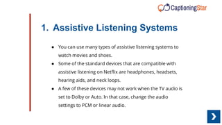 1. Assistive Listening Systems
● You can use many types of assistive listening systems to
watch movies and shoes.
● Some of the standard devices that are compatible with
assistive listening on Netﬂix are headphones, headsets,
hearing aids, and neck loops.
● A few of these devices may not work when the TV audio is
set to Dolby or Auto. In that case, change the audio
settings to PCM or linear audio.
 